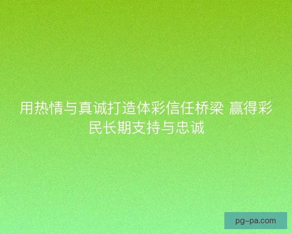 用热情与真诚打造体彩信任桥梁 赢得彩民长期支持与忠诚