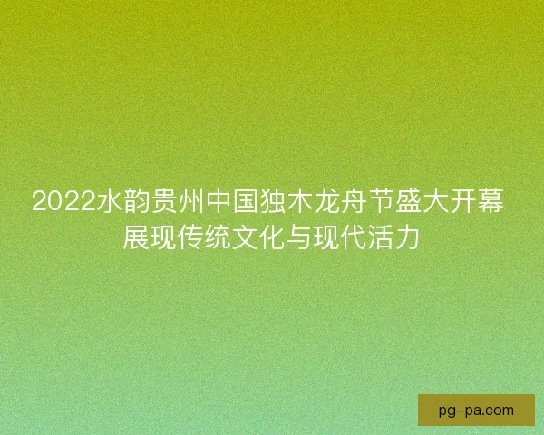 2022水韵贵州中国独木龙舟节盛大开幕 展现传统文化与现代活力