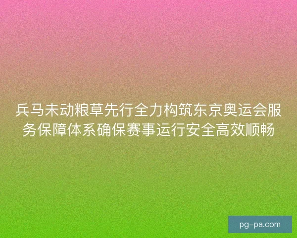 兵马未动粮草先行全力构筑东京奥运会服务保障体系确保赛事运行安全高效顺畅