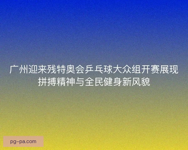 广州迎来残特奥会乒乓球大众组开赛展现拼搏精神与全民健身新风貌
