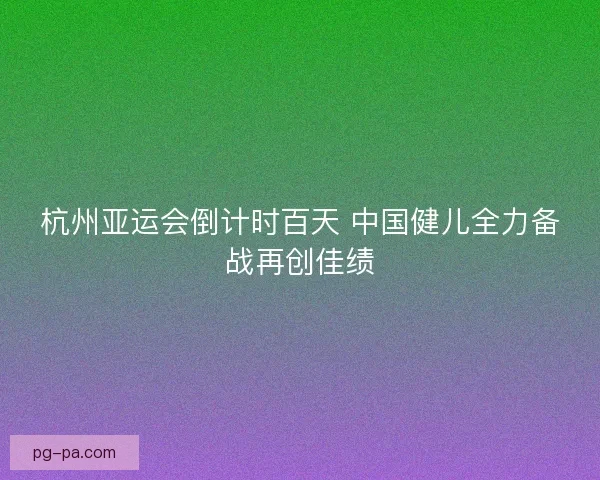 杭州亚运会倒计时百天 中国健儿全力备战再创佳绩