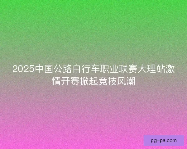 2025中国公路自行车职业联赛大理站激情开赛掀起竞技风潮