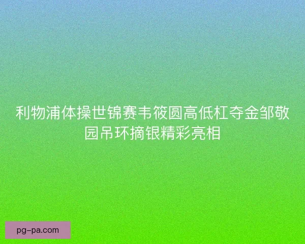 利物浦体操世锦赛韦筱圆高低杠夺金邹敬园吊环摘银精彩亮相
