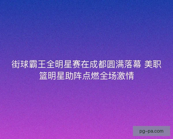 街球霸王全明星赛在成都圆满落幕 美职篮明星助阵点燃全场激情