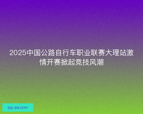 2025中国公路自行车职业联赛大理站激情开赛掀起竞技风潮