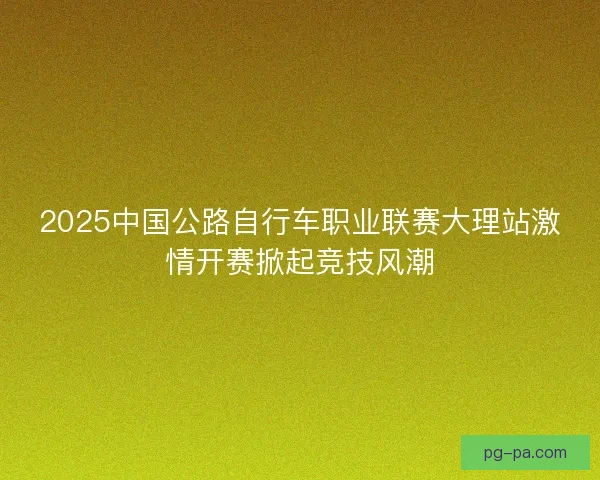2025中国公路自行车职业联赛大理站激情开赛掀起竞技风潮 2025中国公路自行车职业联赛大理站激情开赛掀起竞技风潮