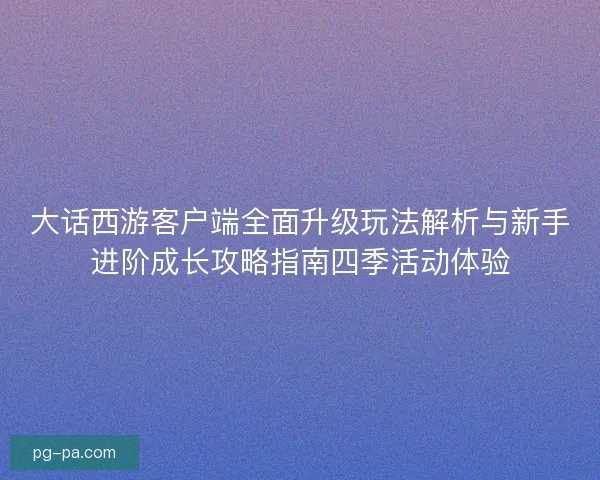 大话西游客户端全面升级玩法解析与新手进阶成长攻略指南四季活动体验 大话西游客户端全面升级玩法解析与新手进阶成长攻略指南四季活动体验