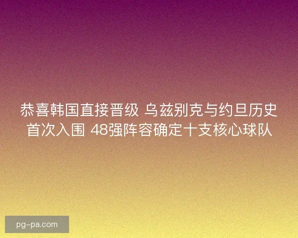 恭喜韩国直接晋级 乌兹别克与约旦历史首次入围 48强阵容确定十支核心球队 恭喜韩国直接晋级 乌兹别克与约旦历史首次入围 48强阵容确定十支核心球队