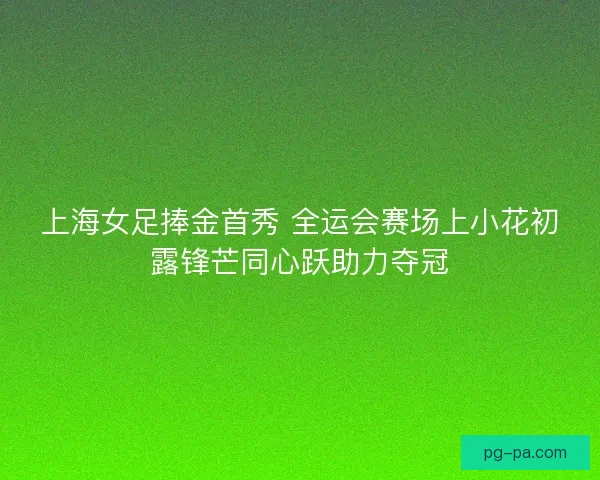 上海女足捧金首秀 全运会赛场上小花初露锋芒同心跃助力夺冠 上海女足捧金首秀 全运会赛场上小花初露锋芒同心跃助力夺冠