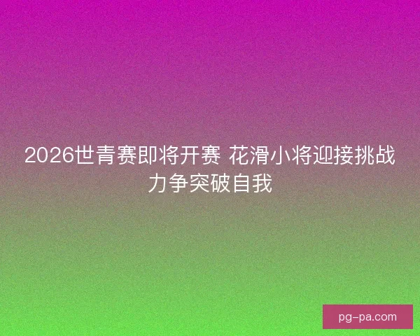 2026世青赛即将开赛 花滑小将迎接挑战力争突破自我 2026世青赛即将开赛 花滑小将迎接挑战力争突破自我