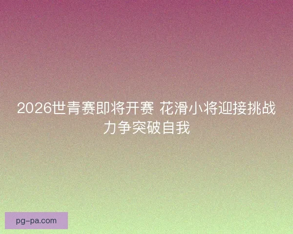 2026世青赛即将开赛 花滑小将迎接挑战力争突破自我