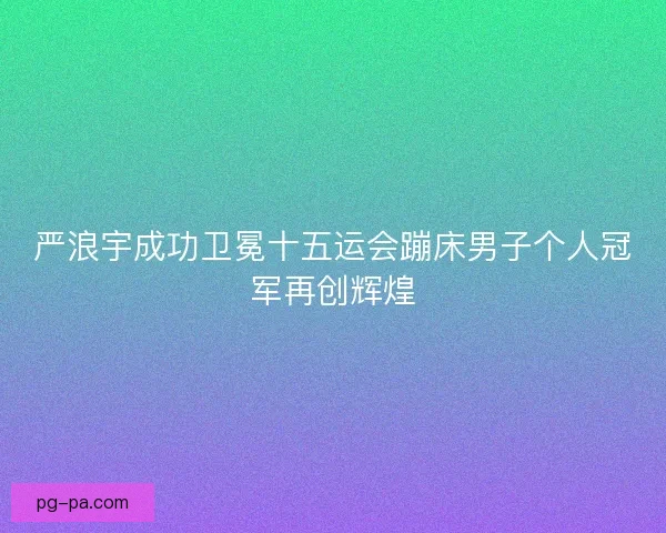 严浪宇成功卫冕十五运会蹦床男子个人冠军再创辉煌