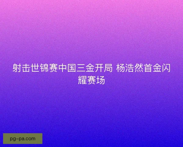 射击世锦赛中国三金开局 杨浩然首金闪耀赛场