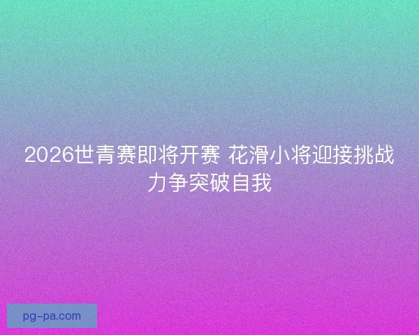 2026世青赛即将开赛 花滑小将迎接挑战力争突破自我