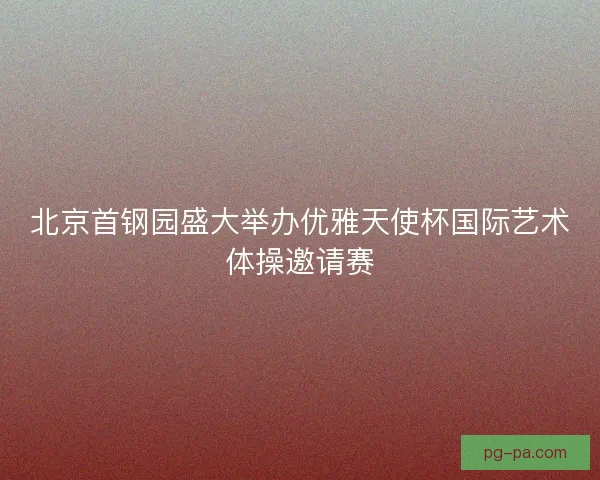 北京首钢园盛大举办优雅天使杯国际艺术体操邀请赛