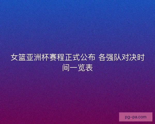 女篮亚洲杯赛程正式公布 各强队对决时间一览表 女篮亚洲杯赛程正式公布 各强队对决时间一览表